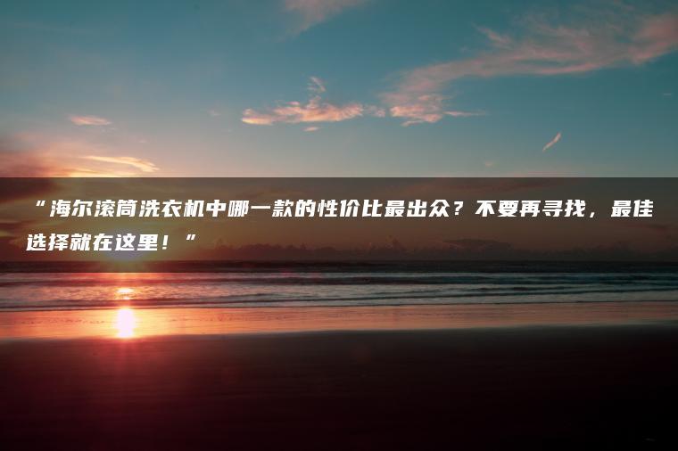 海尔滚筒洗衣机中哪一款的性价比更出众?不要再寻找,更佳选择就在这里!(图1)