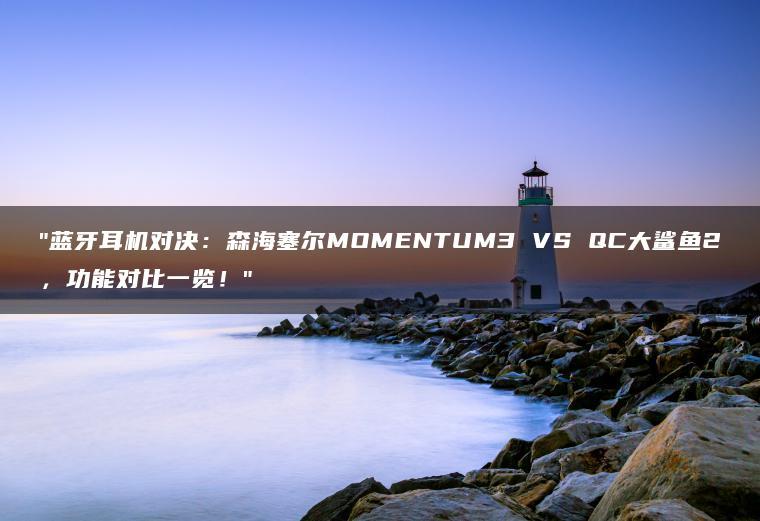 蓝牙耳机对决:森海塞尔MOMENTUM3 VS QC大鲨鱼2,功能对比一览!(图1)