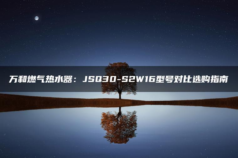 万和燃气热水器:Q30-S2W16型号对比选购指南(图1)