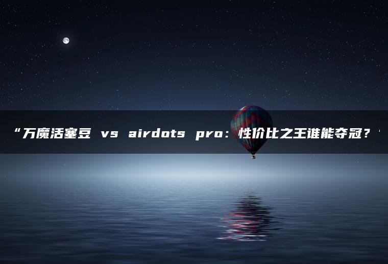 万魔活塞豆 vs airdots pro:性价比之王谁能夺冠?(图1)