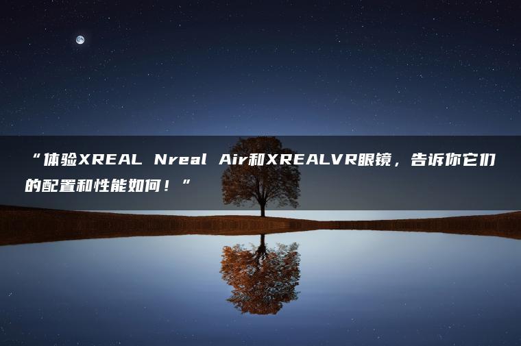 体验XREAL Nreal Air和XREALVR眼镜,告诉你它们的配置和性能如何!(图1)