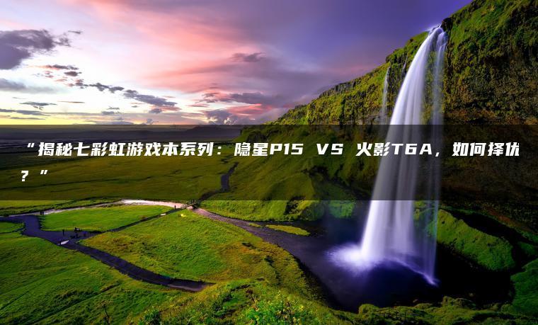 揭秘七彩虹游戏本系列:隐星P15 VS 火影T6A,如何择优?(图1)