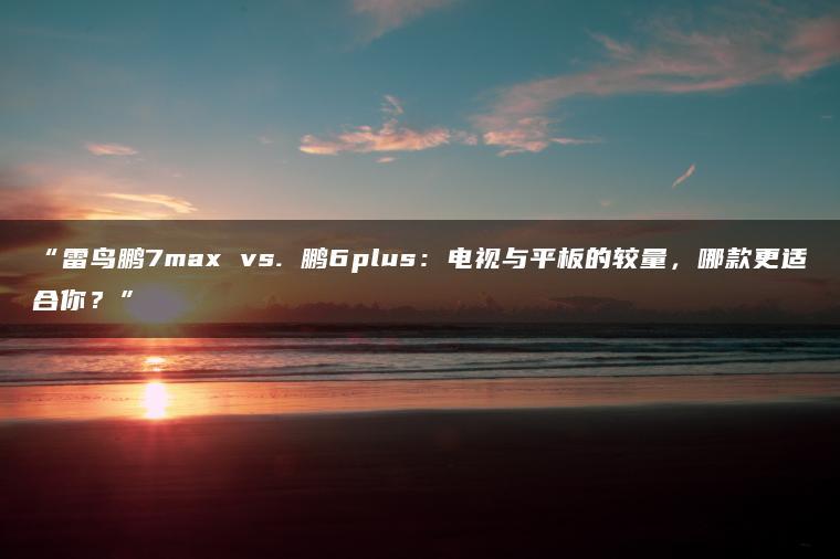 雷鸟鹏7max vs. 鹏6plus:电视与平板的较量,哪款更适合你?(图1)