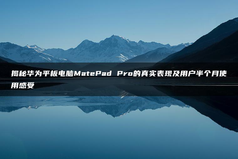 揭秘华为平板电脑MatePad Pro的真实表现及用户半个月使用感受(图1)