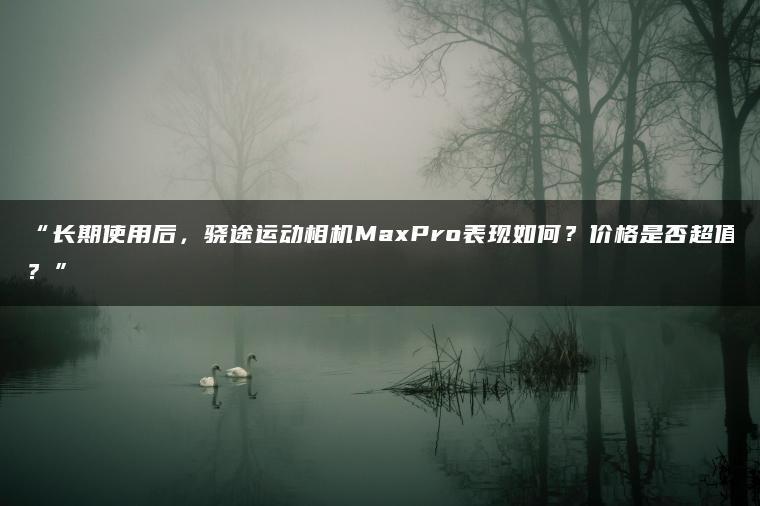 长期使用后,骁途运动相机MaxPro表现如何?价格是否超值?(图1)